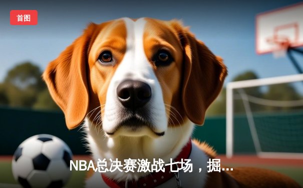 NBA总决赛激战七场，掘金力克凯尔特人夺得队史首冠