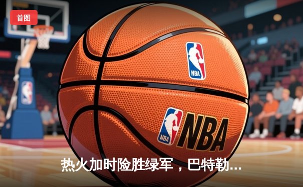 热火加时险胜绿军，巴特勒47分创纪录率队夺东决开门红