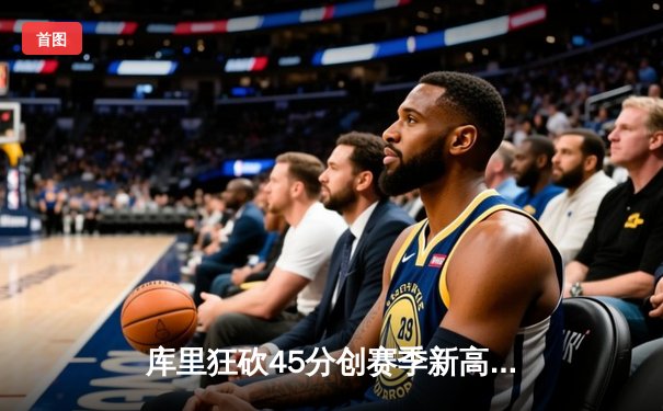 库里狂砍45分创赛季新高 勇士加时险胜凯尔特人延续主场不败神话